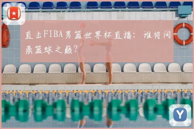 直击FIBA男篮世界杯直播:谁将问鼎篮球之巅?