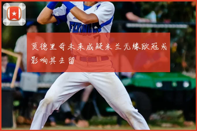 莫德里奇未来成疑米兰无缘欧冠或影响其去留