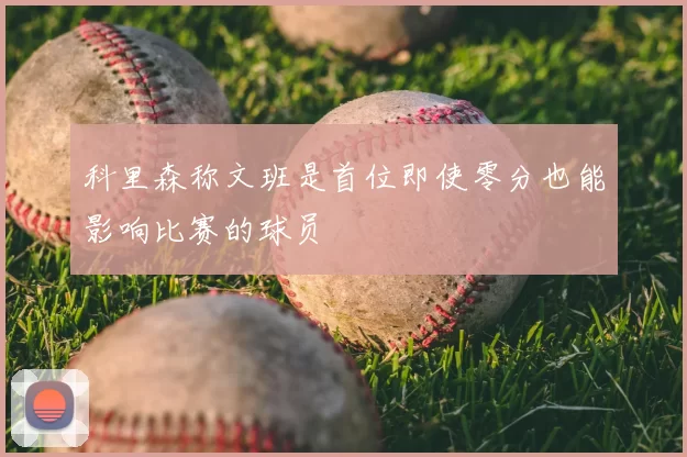 科里森称文班是首位即使零分也能影响比赛的球员