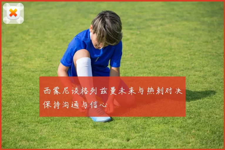 西蒙尼谈格列兹曼未来与热刺对决保持沟通与信心