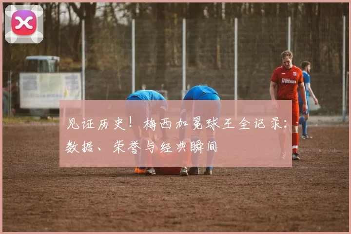 见证历史!梅西加冕球王全记录:数据、荣誉与经典瞬间