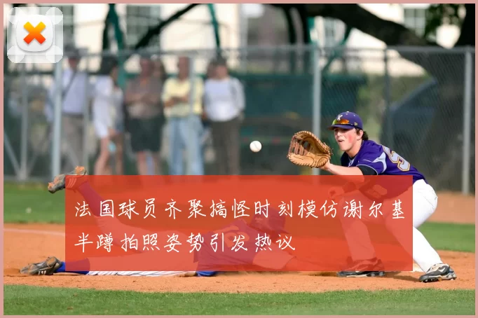 法国球员齐聚搞怪时刻模仿谢尔基半蹲拍照姿势引发热议
