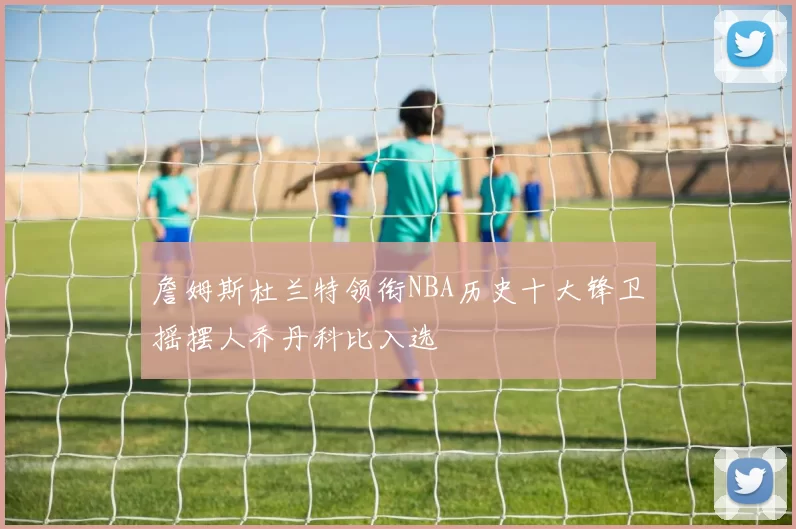 詹姆斯杜兰特领衔NBA历史十大锋卫摇摆人乔丹科比入选