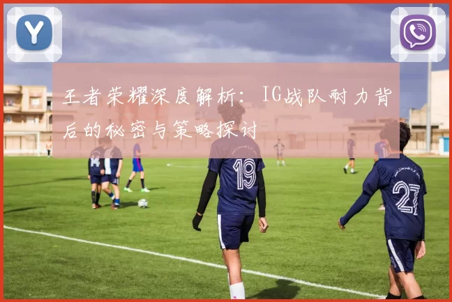 王者荣耀深度解析：IG战队耐力背后的秘密与策略探讨