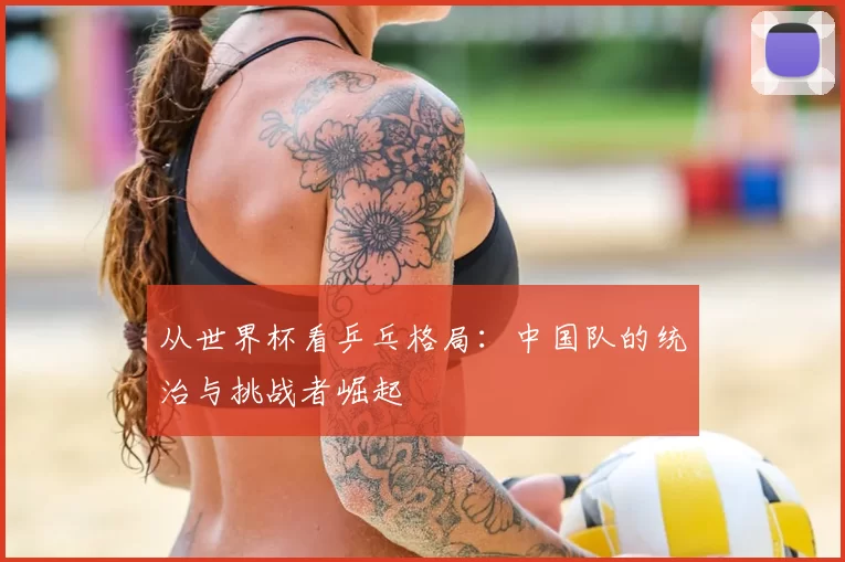 从世界杯看乒乓格局:中国队的统治与挑战者崛起
