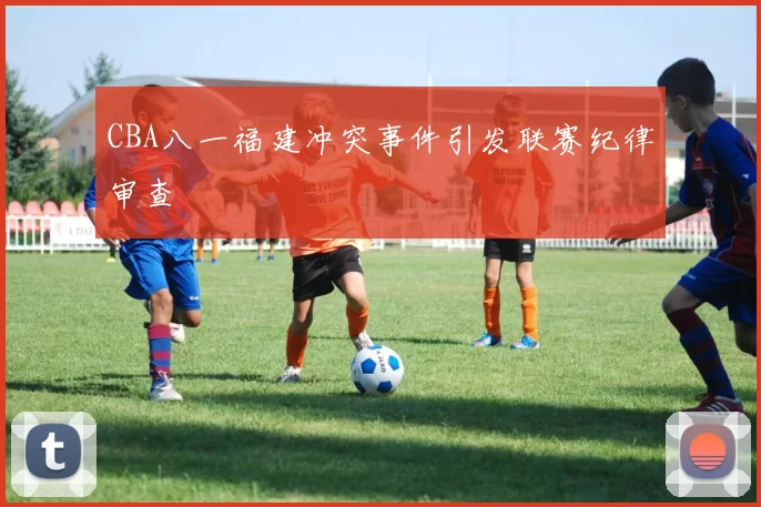 CBA八一福建冲突事件引发联赛纪律审查