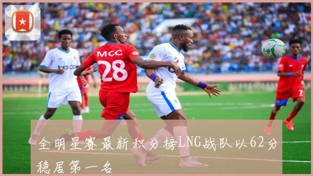 全明星赛最新积分榜LNG战队以62分稳居第一名