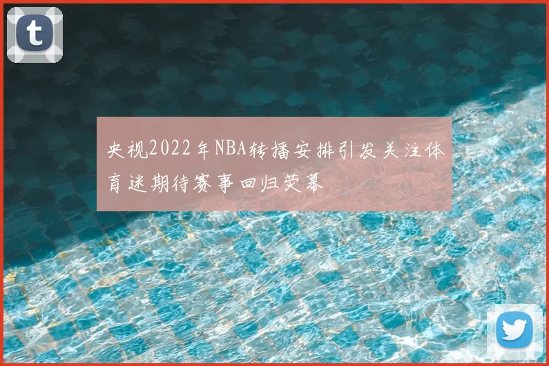 央视2022年NBA转播安排引发关注体育迷期待赛事回归荧幕