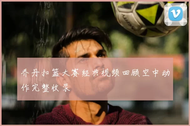 乔丹扣篮大赛经典视频回顾空中动作完整收录