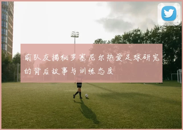 前队友揭秘罗塞尼尔热爱足球研究的背后故事与训练态度
