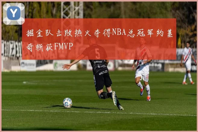 掘金队击败热火夺得NBA总冠军约基奇斩获FMVP