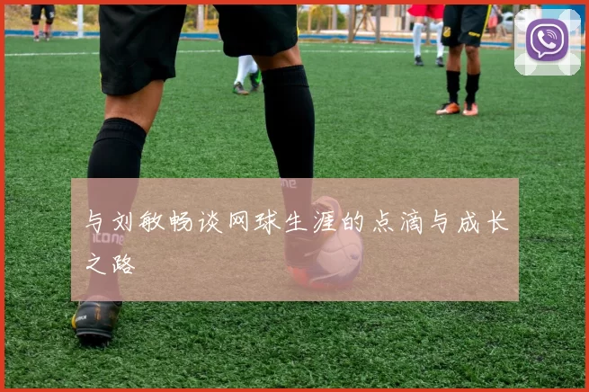 与刘敏畅谈网球生涯的点滴与成长之路