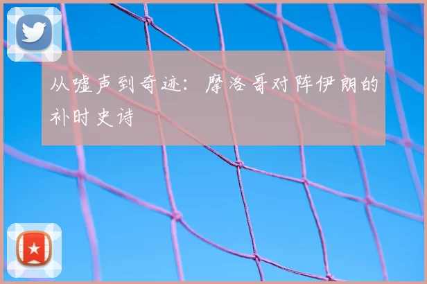 从嘘声到奇迹：摩洛哥对阵伊朗的补时史诗