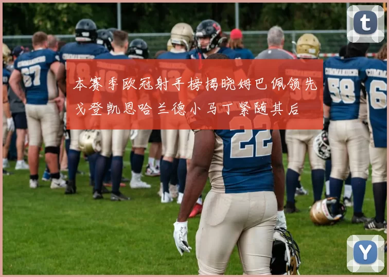 本赛季欧冠射手榜揭晓姆巴佩领先戈登凯恩哈兰德小马丁紧随其后