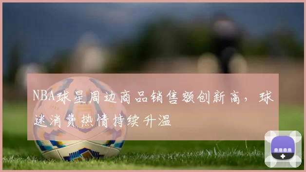 NBA球星周边商品销售额创新高,球迷消费热情持续升温
