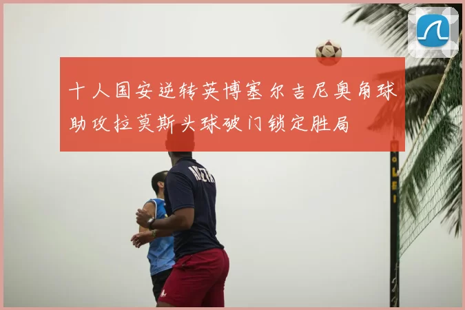 十人国安逆转英博塞尔吉尼奥角球助攻拉莫斯头球破门锁定胜局