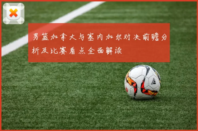 男篮加拿大与塞内加尔对决前瞻分析及比赛看点全面解读
