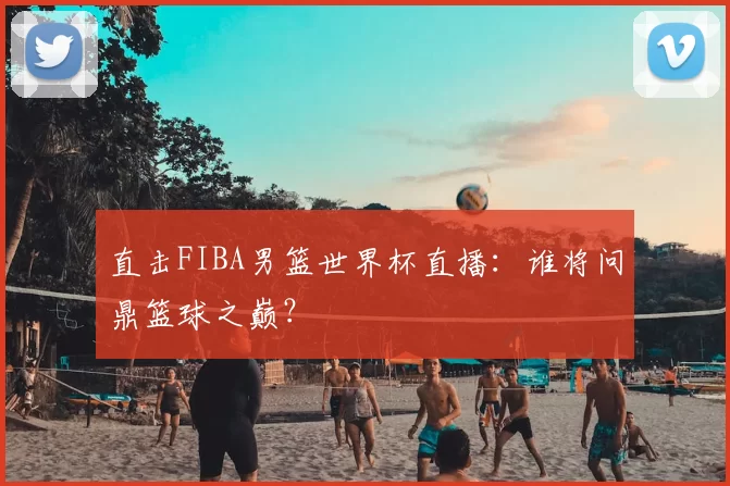 直击FIBA男篮世界杯直播:谁将问鼎篮球之巅?