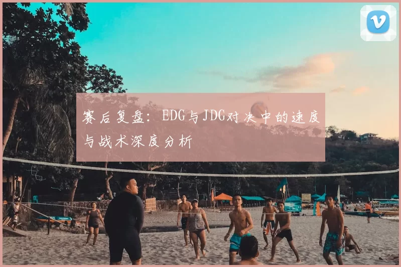 赛后复盘：EDG与JDG对决中的速度与战术深度分析