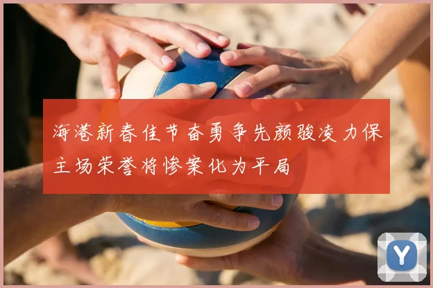 海港新春佳节奋勇争先颜骏凌力保主场荣誉将惨案化为平局