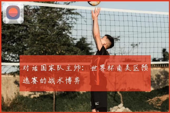 对话国家队主帅:世界杯南美区预选赛的战术博弈