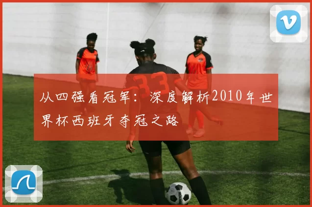 从四强看冠军：深度解析2010年世界杯西班牙夺冠之路