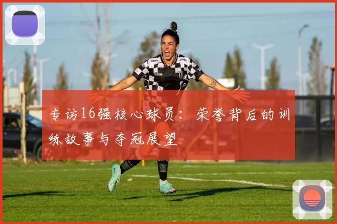 专访16强核心球员:荣誉背后的训练故事与夺冠展望