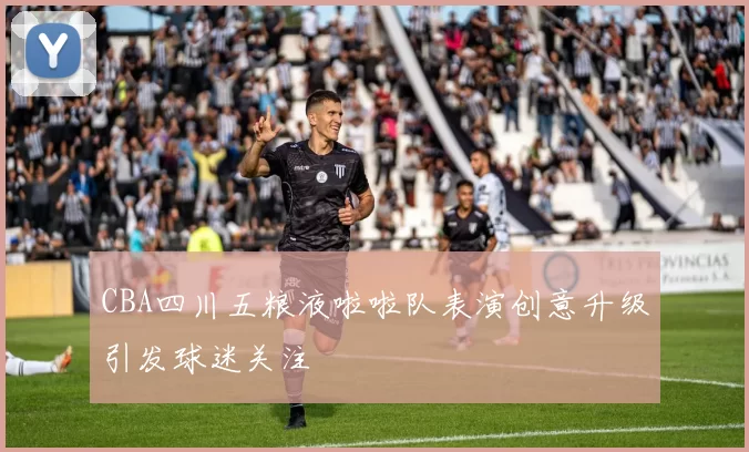 CBA四川五粮液啦啦队表演创意升级引发球迷关注