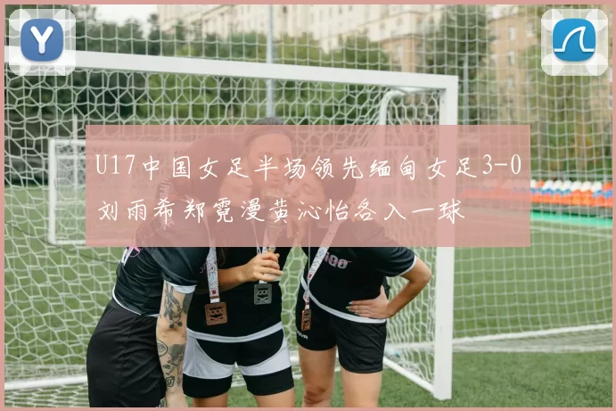 U17中国女足半场领先缅甸女足3-0刘雨希郑霓漫黄沁怡各入一球