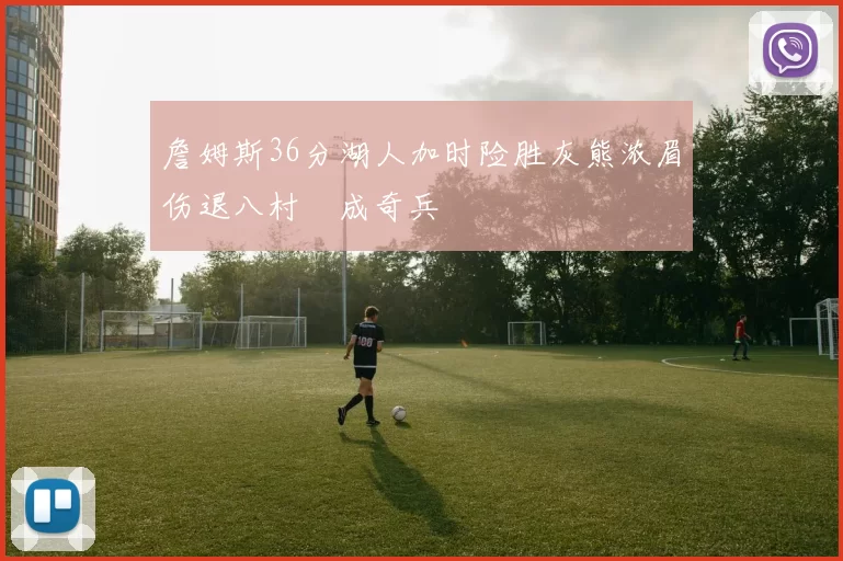 詹姆斯36分湖人加时险胜灰熊浓眉伤退八村塁成奇兵