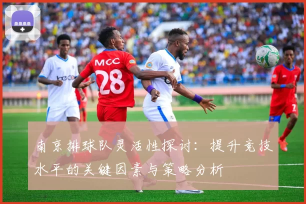 南京排球队灵活性探讨：提升竞技水平的关键因素与策略分析