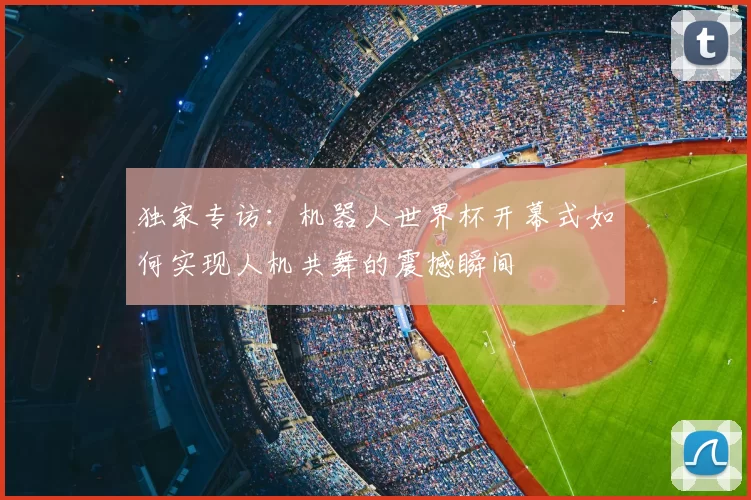 独家专访:机器人世界杯开幕式如何实现人机共舞的震撼瞬间