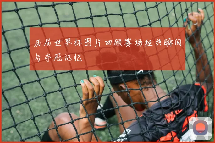 历届世界杯图片回顾赛场经典瞬间与夺冠记忆