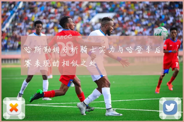 哈斯勒姆分析骑士实力与哈登季后赛表现的相似之处