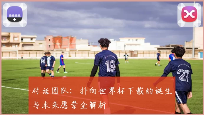 对话团队：扑向世界杯下载的诞生与未来愿景全解析