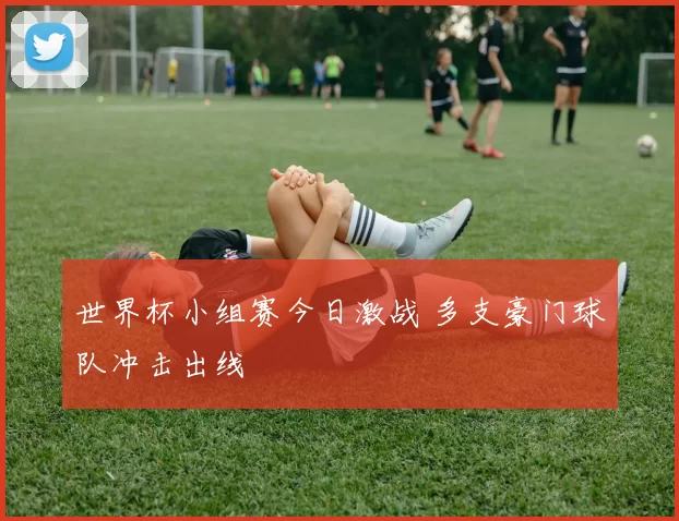 世界杯小组赛今日激战 多支豪门球队冲击出线