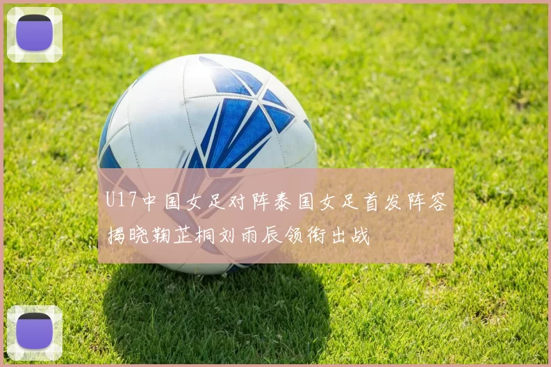 U17中国女足对阵泰国女足首发阵容揭晓鞠芷桐刘雨辰领衔出战