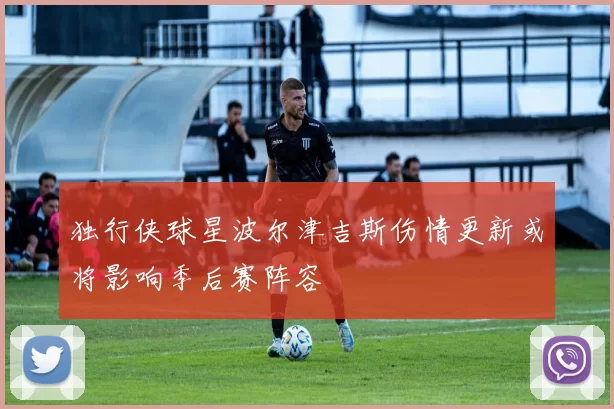 独行侠球星波尔津吉斯伤情更新或将影响季后赛阵容