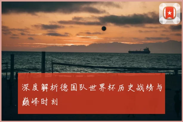 深度解析德国队世界杯历史战绩与巅峰时刻