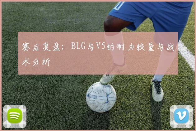 赛后复盘:BLG与V5的耐力较量与战术分析