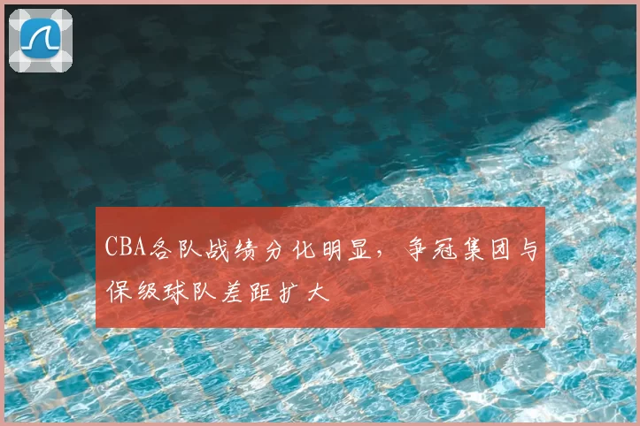 CBA各队战绩分化明显，争冠集团与保级球队差距扩大