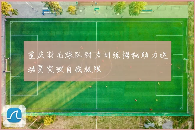 重庆羽毛球队耐力训练揭秘助力运动员突破自我极限