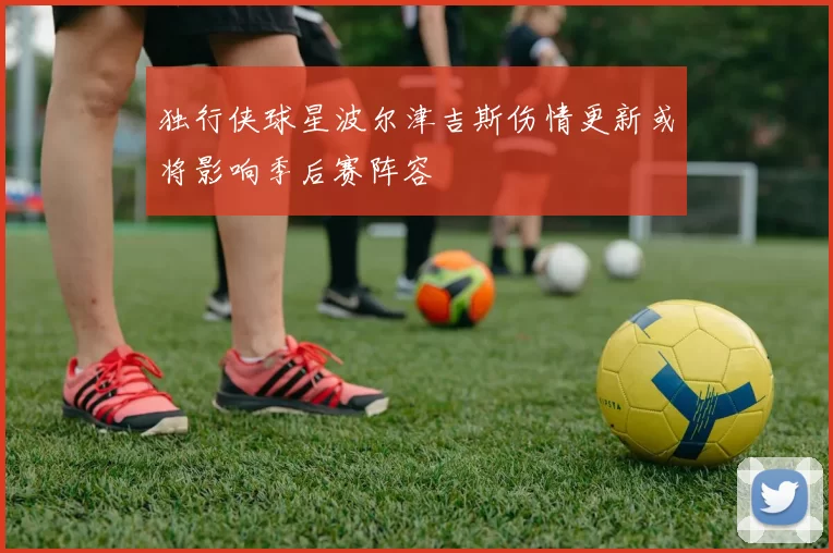 独行侠球星波尔津吉斯伤情更新或将影响季后赛阵容