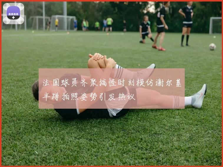 法国球员齐聚搞怪时刻模仿谢尔基半蹲拍照姿势引发热议