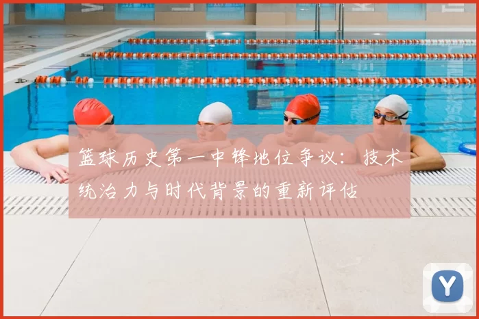 篮球历史第一中锋地位争议：技术统治力与时代背景的重新评估