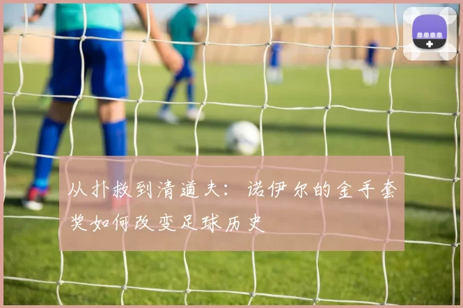 从扑救到清道夫：诺伊尔的金手套奖如何改变足球历史