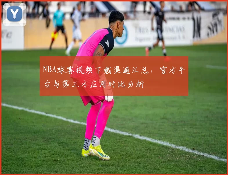 NBA球赛视频下载渠道汇总，官方平台与第三方应用对比分析