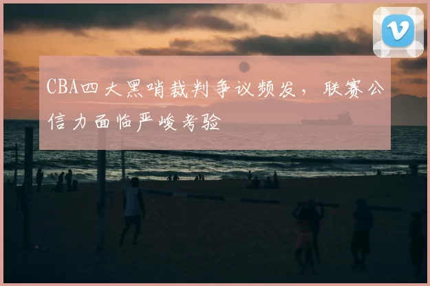 CBA四大黑哨裁判争议频发,联赛公信力面临严峻考验
