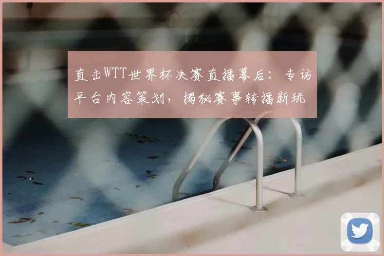 直击WTT世界杯决赛直播幕后:专访平台内容策划,揭秘赛事转播新玩法