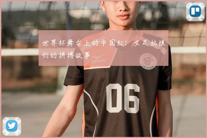 世界杯舞台上的中国红:女足姑娘们的拼搏故事